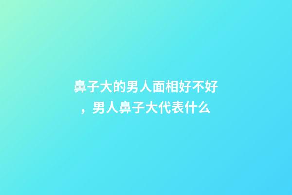 鼻子大的男人面相好不好，男人鼻子大代表什么